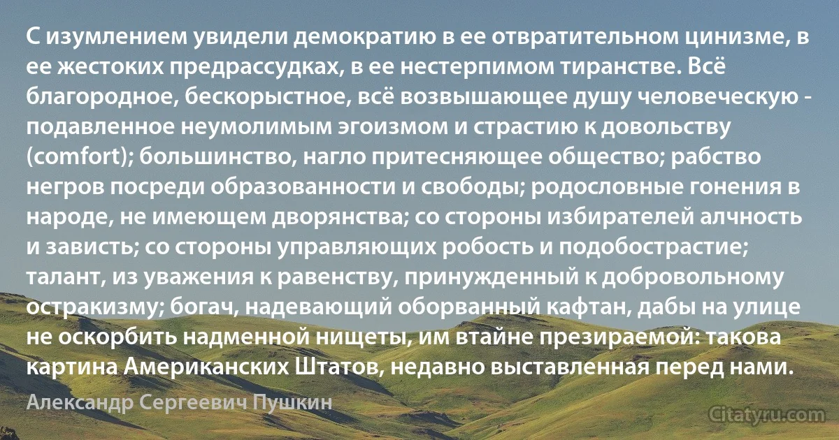 С изумлением увидели демократию в ее отвратительном цинизме, в ее жестоких предрассудках, в ее нестерпимом тиранстве. Всё благородное, бескорыстное, всё возвышающее душу человеческую - подавленное неумолимым эгоизмом и страстию к довольству (comfort); большинство, нагло притесняющее общество; рабство негров посреди образованности и свободы; родословные гонения в народе, не имеющем дворянства; со стороны избирателей алчность и зависть; со стороны управляющих робость и подобострастие; талант, из уважения к равенству, принужденный к добровольному остракизму; богач, надевающий оборванный кафтан, дабы на улице не оскорбить надменной нищеты, им втайне презираемой: такова картина Американских Штатов, недавно выставленная перед нами. (Александр Сергеевич Пушкин)