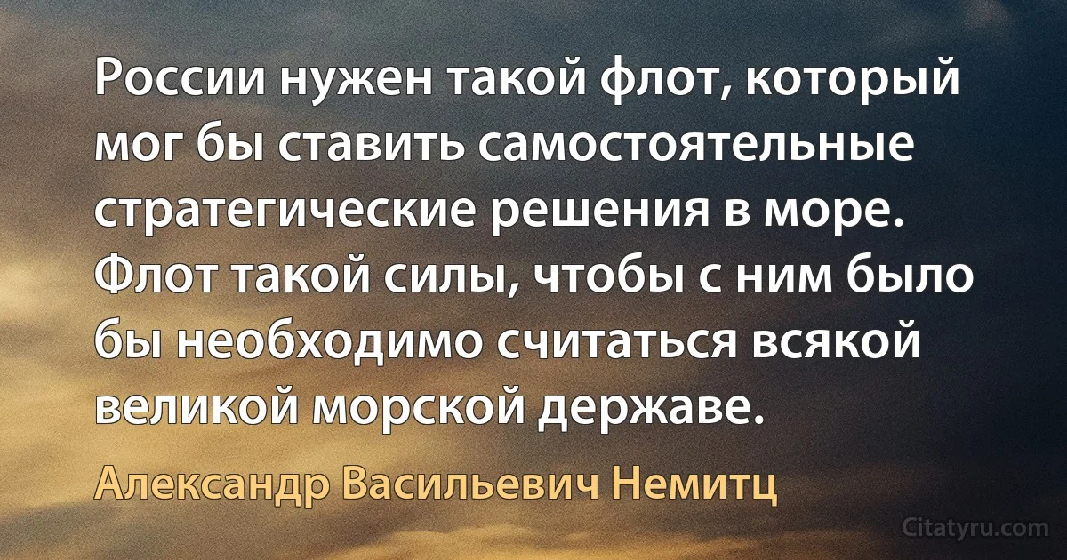 России нужен такой флот, который мог бы ставить самостоятельные стратегические решения в море. Флот такой силы, чтобы с ним было бы необходимо считаться всякой великой морской державе. (Александр Васильевич Немитц)