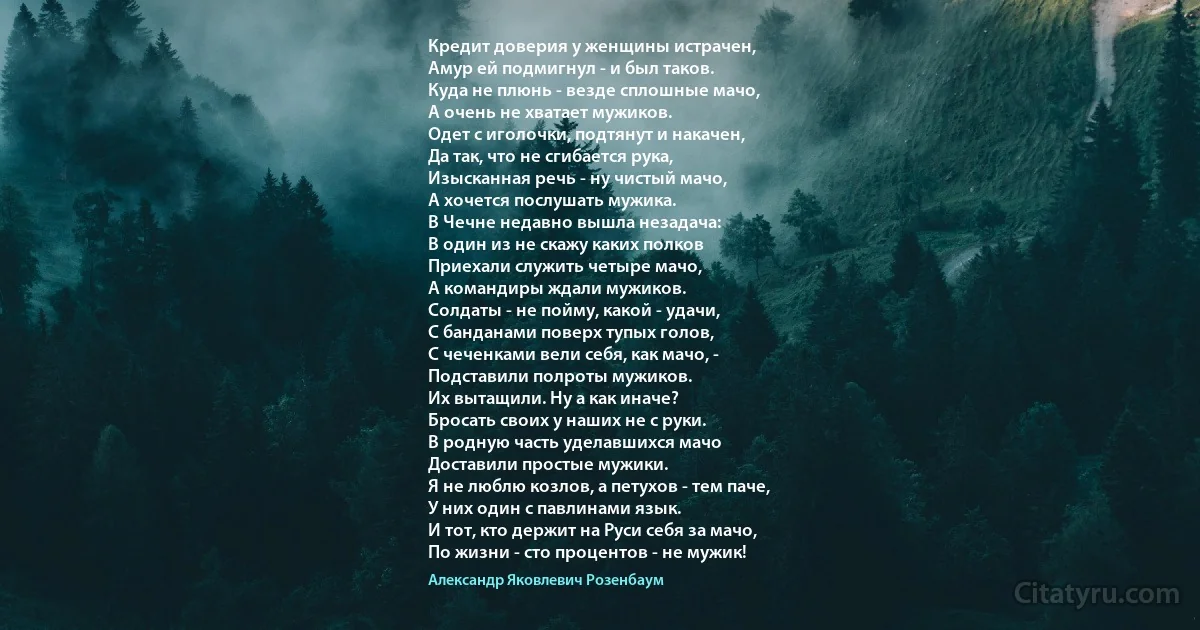 Кредит доверия у женщины истрачен,
Амур ей подмигнул - и был таков.
Куда не плюнь - везде сплошные мачо,
А очень не хватает мужиков.
Одет с иголочки, подтянут и накачен,
Да так, что не сгибается рука,
Изысканная речь - ну чистый мачо,
А хочется послушать мужика.
В Чечне недавно вышла незадача:
В один из не скажу каких полков
Приехали служить четыре мачо,
А командиры ждали мужиков.
Солдаты - не пойму, какой - удачи,
С банданами поверх тупых голов,
С чеченками вели себя, как мачо, -
Подставили полроты мужиков.
Их вытащили. Ну а как иначе?
Бросать своих у наших не с руки.
В родную часть уделавшихся мачо
Доставили простые мужики.
Я не люблю козлов, а петухов - тем паче,
У них один с павлинами язык.
И тот, кто держит на Руси себя за мачо,
По жизни - сто процентов - не мужик! (Александр Яковлевич Розенбаум)