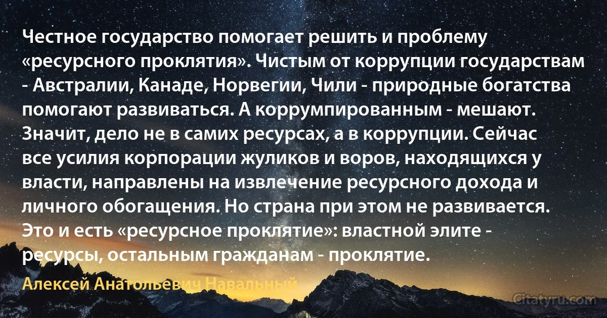 Честное государство помогает решить и проблему «ресурсного проклятия». Чистым от коррупции государствам - Австралии, Канаде, Норвегии, Чили - природные богатства помогают развиваться. А коррумпированным - мешают. Значит, дело не в самих ресурсах, а в коррупции. Сейчас все усилия корпорации жуликов и воров, находящихся у власти, направлены на извлечение ресурсного дохода и личного обогащения. Но страна при этом не развивается. Это и есть «ресурсное проклятие»: властной элите - ресурсы, остальным гражданам - проклятие. (Алексей Анатольевич Навальный)