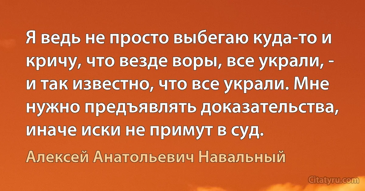 Я ведь не просто выбегаю куда-то и кричу, что везде воры, все украли, - и так известно, что все украли. Мне нужно предъявлять доказательства, иначе иски не примут в суд. (Алексей Анатольевич Навальный)