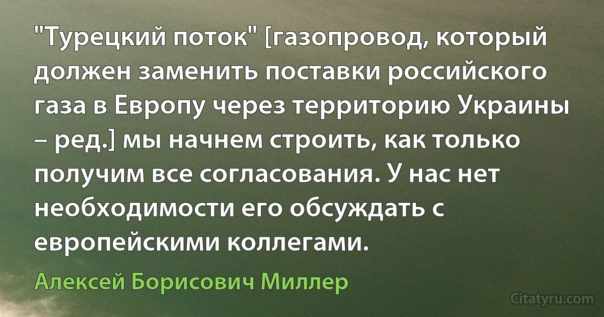 "Турецкий поток" [газопровод, который должен заменить поставки российского газа в Европу через территорию Украины – ред.] мы начнем строить, как только получим все согласования. У нас нет необходимости его обсуждать с европейскими коллегами. (Алексей Борисович Миллер)