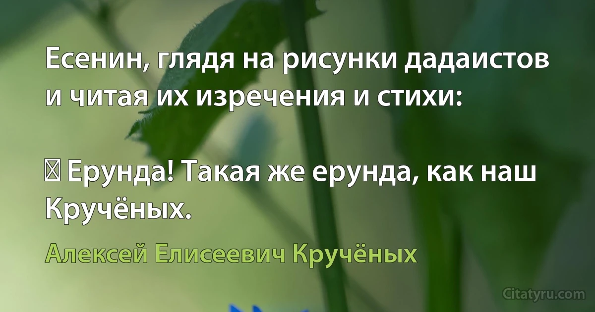 Есенин, глядя на рисунки дадаистов и читая их изречения и стихи:

― Ерунда! Такая же ерунда, как наш Кручёных. (Алексей Елисеевич Кручёных)