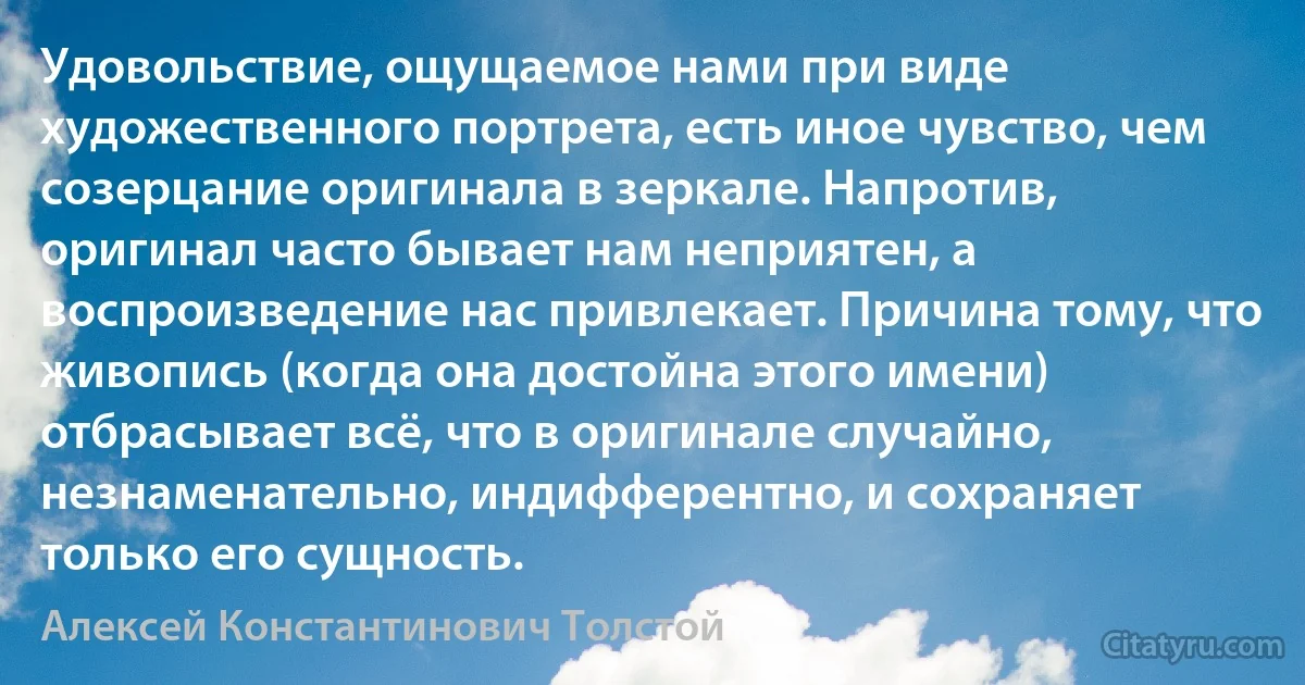 Удовольствие, ощущаемое нами при виде художественного портрета, есть иное чувство, чем созерцание оригинала в зеркале. Напротив, оригинал часто бывает нам неприятен, а воспроизведение нас привлекает. Причина тому, что живопись (когда она достойна этого имени) отбрасывает всё, что в оригинале случайно, незнаменательно, индифферентно, и сохраняет только его сущность. (Алексей Константинович Толстой)