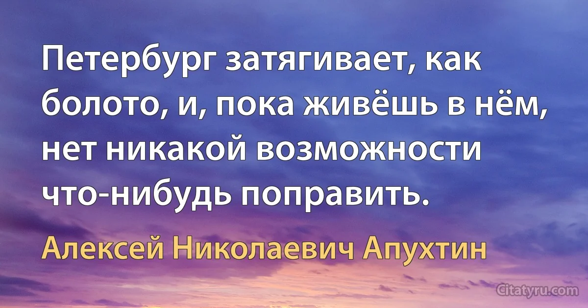 Петербург затягивает, как болото, и, пока живёшь в нём, нет никакой возможности что-нибудь поправить. (Алексей Николаевич Апухтин)