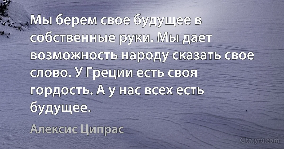 Мы берем свое будущее в собственные руки. Мы дает возможность народу сказать свое слово. У Греции есть своя гордость. А у нас всех есть будущее. (Алексис Ципрас)