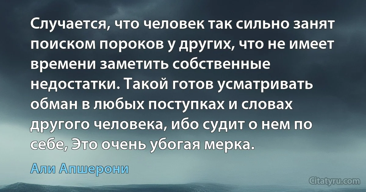 Случается, что человек так сильно занят поиском пороков у других, что не имеет времени заметить собственные недостатки. Такой готов усматривать обман в любых поступках и словах другого человека, ибо судит о нем по себе, Это очень убогая мерка. (Али Апшерони)