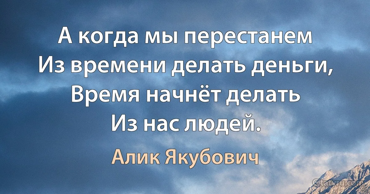 А когда мы перестанем
Из времени делать деньги,
Время начнёт делать
Из нас людей. (Алик Якубович)