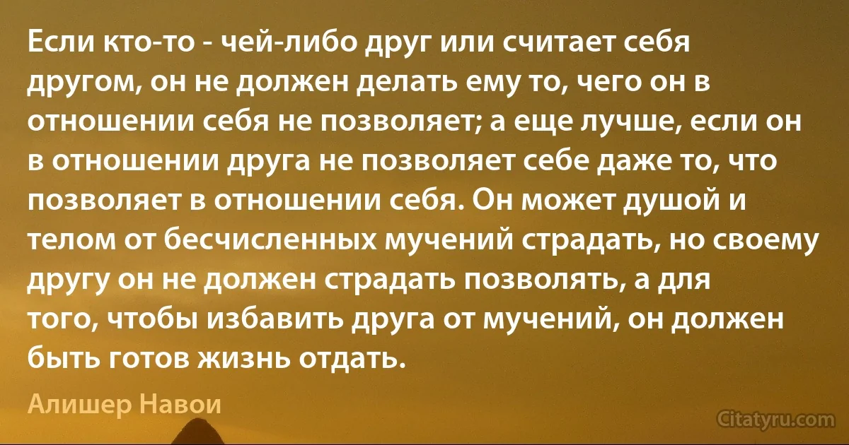 Если кто-то - чей-либо друг или считает себя другом, он не должен делать ему то, чего он в отношении себя не позволяет; а еще лучше, если он в отношении друга не позволяет себе даже то, что позволяет в отношении себя. Он может душой и телом от бесчисленных мучений страдать, но своему другу он не должен страдать позволять, а для того, чтобы избавить друга от мучений, он должен быть готов жизнь отдать. (Алишер Навои)