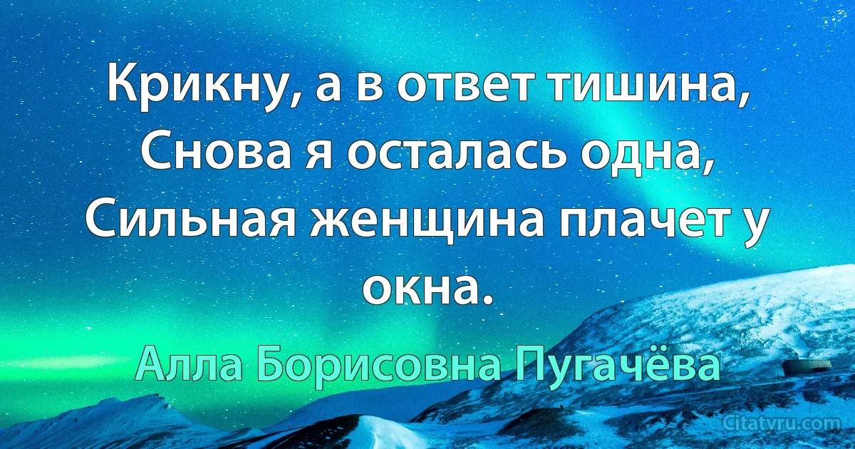 Крикну, а в ответ тишина,
Снова я осталась одна,
Сильная женщина плачет у окна. (Алла Борисовна Пугачёва)