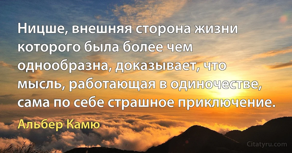 Ницше, внешняя сторона жизни которого была более чем однообразна, доказывает, что мысль, работающая в одиночестве, сама по себе страшное приключение. (Альбер Камю)