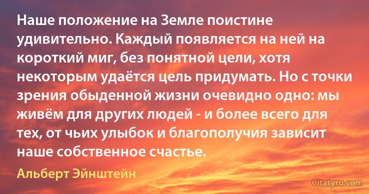 Наше положение на Земле поистине удивительно. Каждый появляется на ней на короткий миг, без понятной цели, хотя некоторым удаётся цель придумать. Но с точки зрения обыденной жизни очевидно одно: мы живём для других людей - и более всего для тех, от чьих улыбок и благополучия зависит наше собственное счастье. (Альберт Эйнштейн)