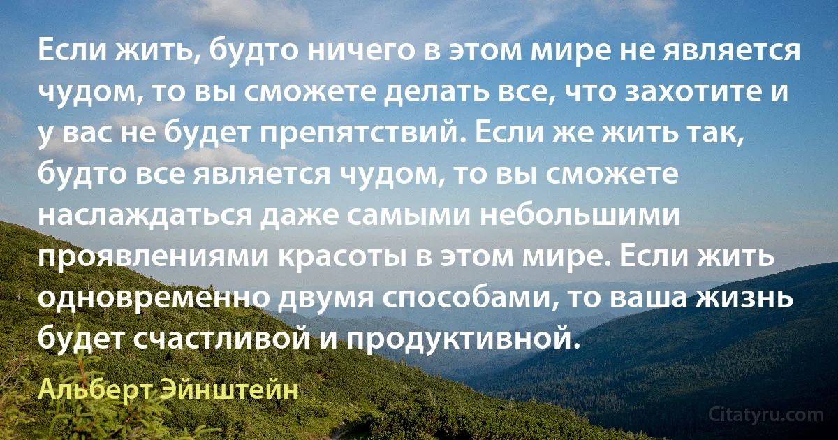 Если жить, будто ничего в этом мире не является чудом, то вы сможете делать все, что захотите и у вас не будет препятствий. Если же жить так, будто все является чудом, то вы сможете наслаждаться даже самыми небольшими проявлениями красоты в этом мире. Если жить одновременно двумя способами, то ваша жизнь будет счастливой и продуктивной. (Альберт Эйнштейн)