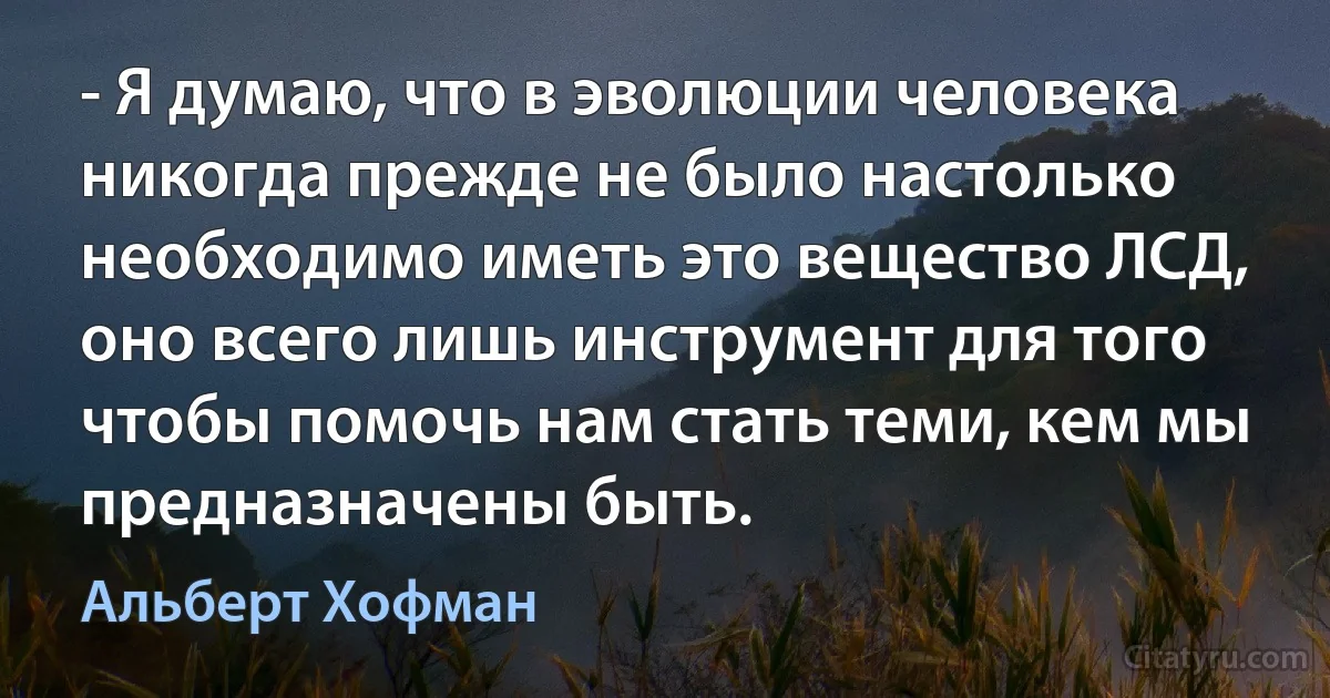 - Я думаю, что в эволюции человека никогда прежде не было настолько необходимо иметь это вещество ЛСД, оно всего лишь инструмент для того чтобы помочь нам стать теми, кем мы предназначены быть. (Альберт Хофман)