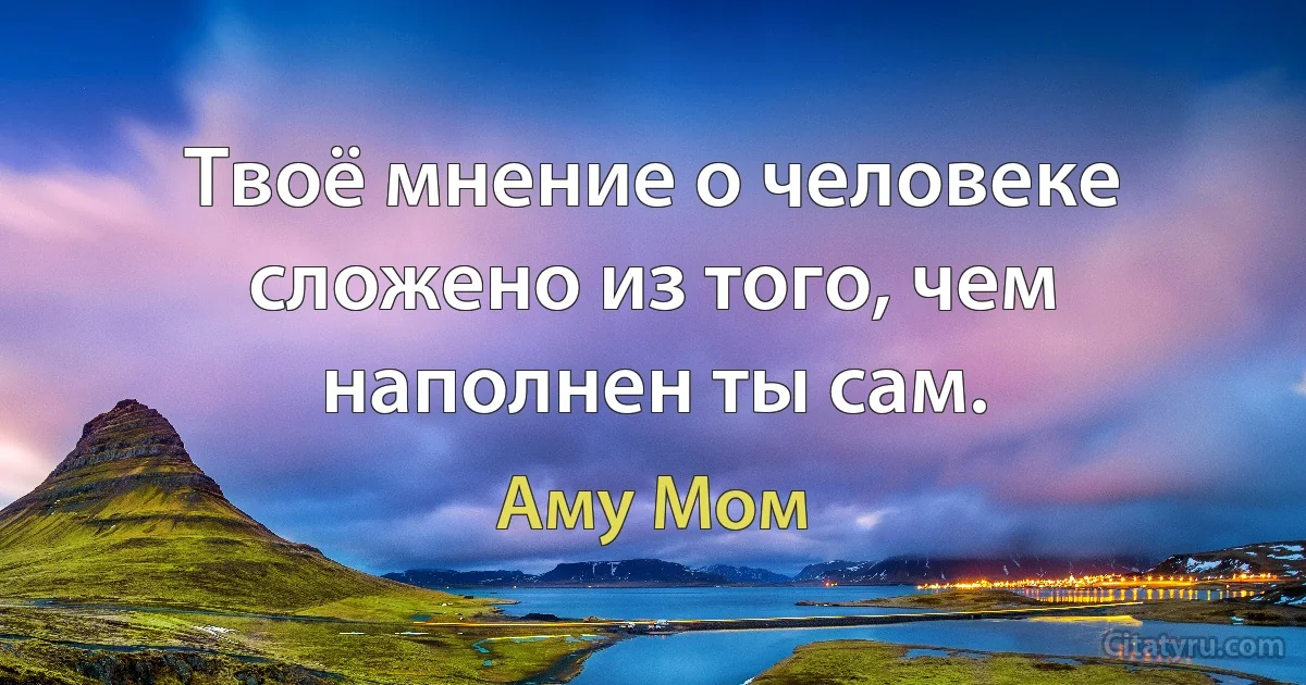 Твоё мнение о человеке сложено из того, чем наполнен ты сам. (Аму Мом)