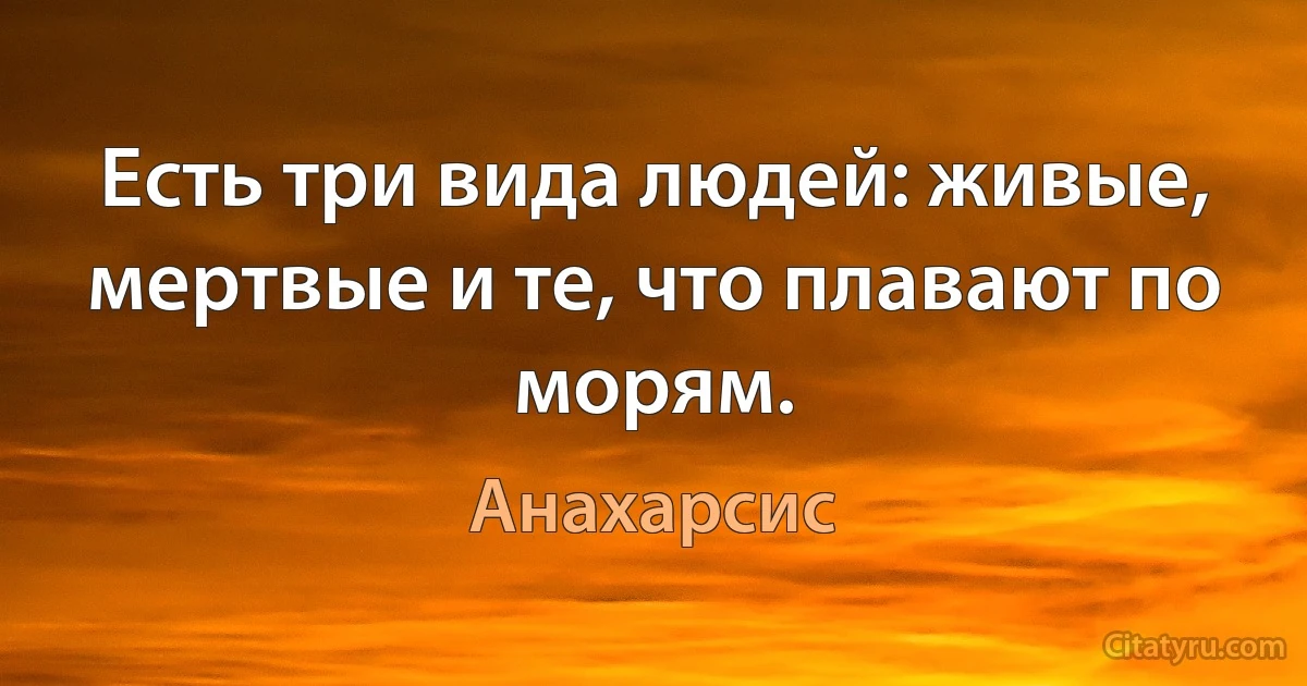 Есть три вида людей: живые, мертвые и те, что плавают по морям. (Анахарсис)