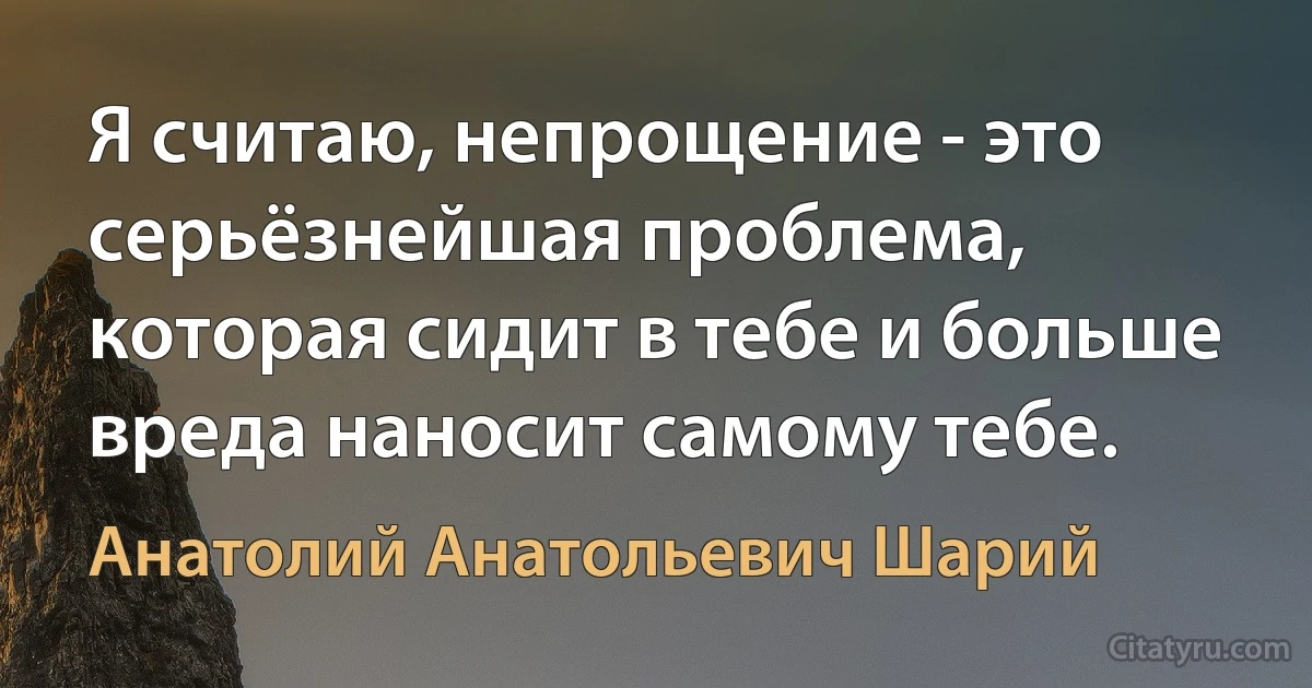 Я считаю, непрощение - это серьёзнейшая проблема, которая сидит в тебе и больше вреда наносит самому тебе. (Анатолий Анатольевич Шарий)