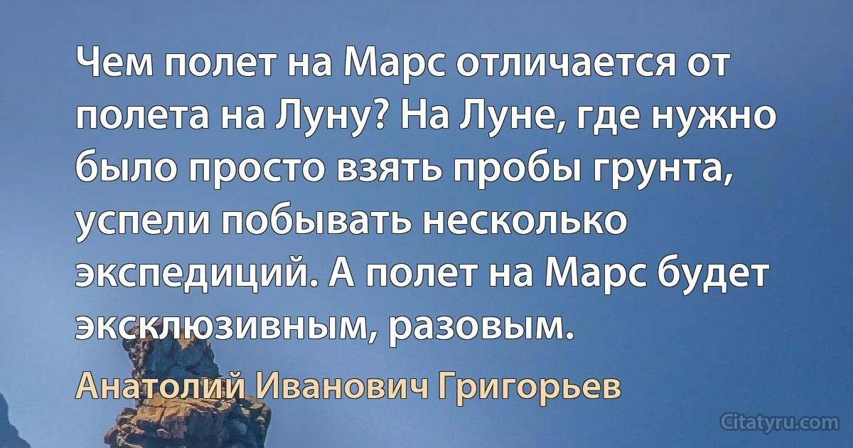 Чем полет на Марс отличается от полета на Луну? На Луне, где нужно было просто взять пробы грунта, успели побывать несколько экспедиций. А полет на Марс будет эксклюзивным, разовым. (Анатолий Иванович Григорьев)