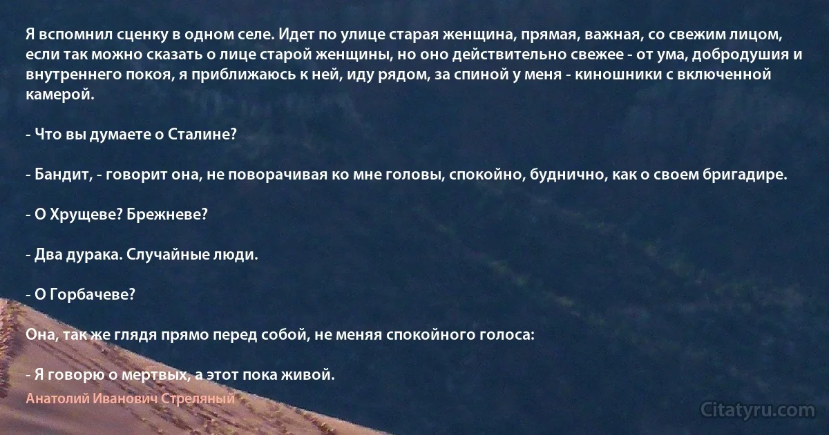 Я вспомнил сценку в одном селе. Идет по улице старая женщина, прямая, важная, со свежим лицом, если так можно сказать о лице старой женщины, но оно действительно свежее - от ума, добродушия и внутреннего покоя, я приближаюсь к ней, иду рядом, за спиной у меня - киношники с включенной камерой.

- Что вы думаете о Сталине?

- Бандит, - говорит она, не поворачивая ко мне головы, спокойно, буднично, как о своем бригадире.

- О Хрущеве? Брежневе?

- Два дурака. Случайные люди.

- О Горбачеве?

Она, так же глядя прямо перед собой, не меняя спокойного голоса:

- Я говорю о мертвых, а этот пока живой. (Анатолий Иванович Стреляный)