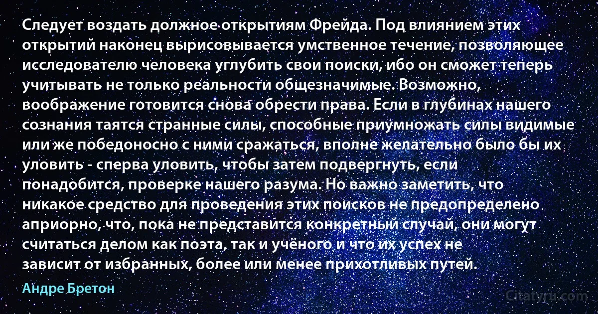 Следует воздать должное открытиям Фрейда. Под влиянием этих открытий наконец вырисовывается умственное течение, позволяющее исследователю человека углубить свои поиски, ибо он сможет теперь учитывать не только реальности общезначимые. Возможно, воображение готовится снова обрести права. Если в глубинах нашего сознания таятся странные силы, способные приумножать силы видимые или же победоносно с ними сражаться, вполне желательно было бы их уловить - сперва уловить, чтобы затем подвергнуть, если понадобится, проверке нашего разума. Но важно заметить, что никакое средство для проведения этих поисков не предопределено априорно, что, пока не представится конкретный случай, они могут считаться делом как поэта, так и учёного и что их успех не зависит от избранных, более или менее прихотливых путей. (Андре Бретон)