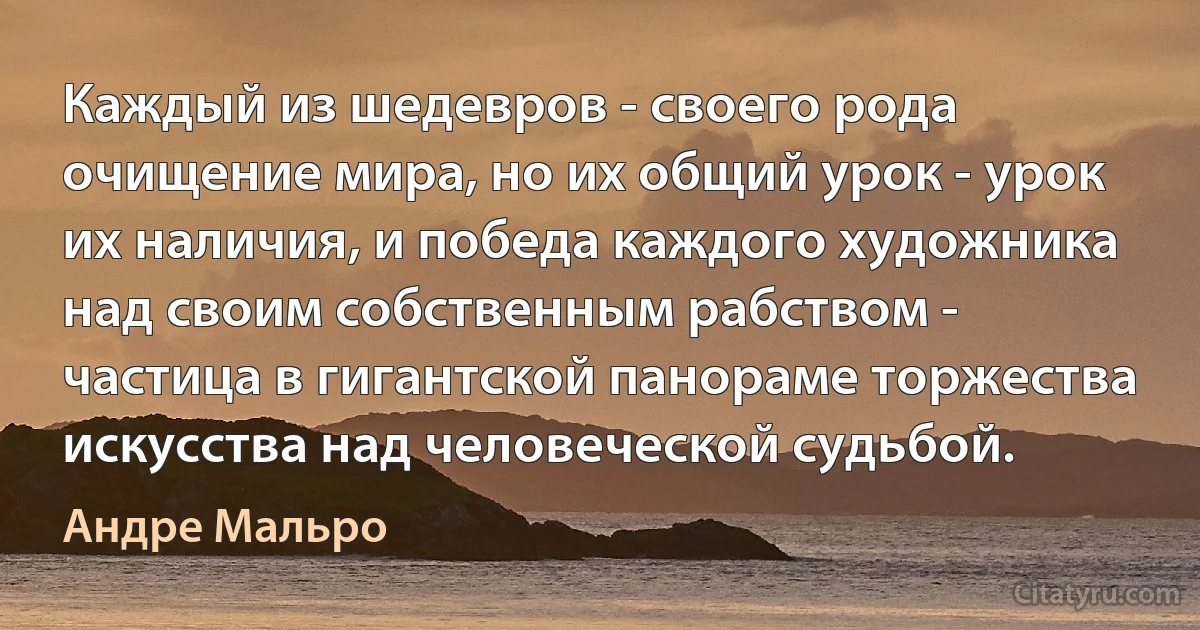 Каждый из шедевров - своего рода очищение мира, но их общий урок - урок их наличия, и победа каждого художника над своим собственным рабством - частица в гигантской панораме торжества искусства над человеческой судьбой. (Андре Мальро)