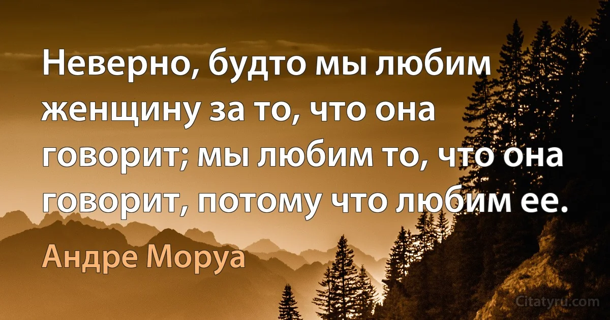 Неверно, будто мы любим женщину за то, что она говорит; мы любим то, что она говорит, потому что любим ее. (Андре Моруа)