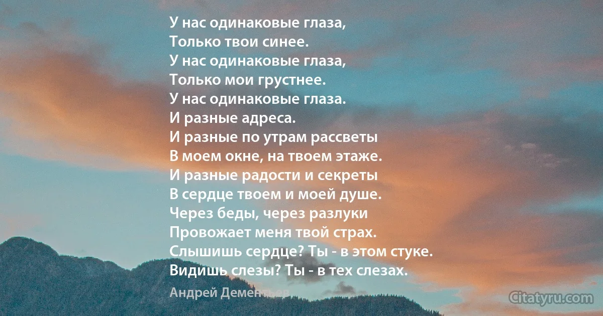 У нас одинаковые глаза,
Только твои синее.
У нас одинаковые глаза,
Только мои грустнее.
У нас одинаковые глаза.
И разные адреса.
И разные по утрам рассветы
В моем окне, на твоем этаже.
И разные радости и секреты
В сердце твоем и моей душе.
Через беды, через разлуки
Провожает меня твой страх.
Слышишь сердце? Ты - в этом стуке.
Видишь слезы? Ты - в тех слезах. (Андрей Дементьев)