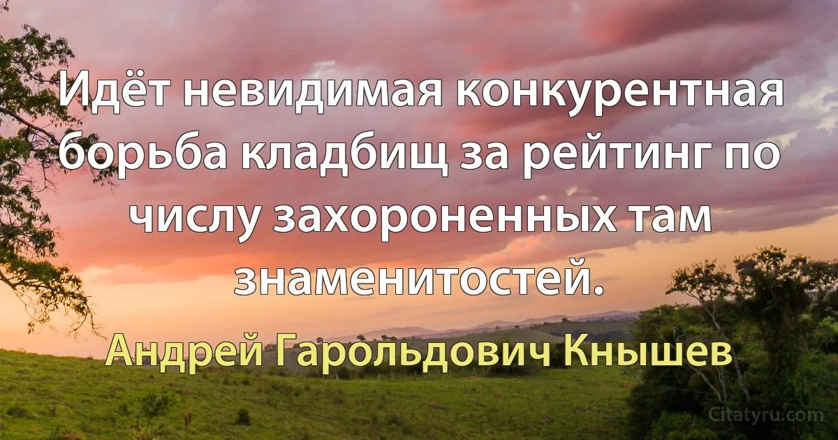 Идёт невидимая конкурентная борьба кладбищ за рейтинг по числу захороненных там знаменитостей. (Андрей Гарольдович Кнышев)