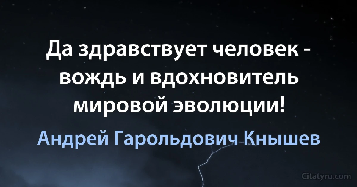 Да здравствует человек - вождь и вдохновитель мировой эволюции! (Андрей Гарольдович Кнышев)