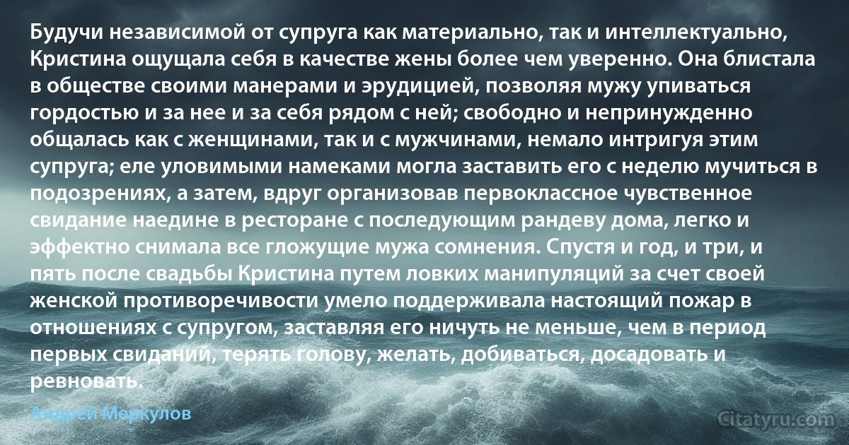 Будучи независимой от супруга как материально, так и интеллектуально, Кристина ощущала себя в качестве жены более чем уверенно. Она блистала в обществе своими манерами и эрудицией, позволяя мужу упиваться гордостью и за нее и за себя рядом с ней; свободно и непринужденно общалась как с женщинами, так и с мужчинами, немало интригуя этим супруга; еле уловимыми намеками могла заставить его с неделю мучиться в подозрениях, а затем, вдруг организовав первоклассное чувственное свидание наедине в ресторане с последующим рандеву дома, легко и эффектно снимала все гложущие мужа сомнения. Спустя и год, и три, и пять после свадьбы Кристина путем ловких манипуляций за счет своей женской противоречивости умело поддерживала настоящий пожар в отношениях с супругом, заставляя его ничуть не меньше, чем в период первых свиданий, терять голову, желать, добиваться, досадовать и ревновать. (Андрей Меркулов)