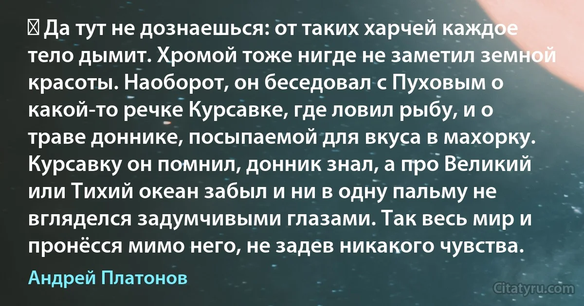 ― Да тут не дознаешься: от таких харчей каждое тело дымит. Хромой тоже нигде не заметил земной красоты. Наоборот, он беседовал с Пуховым о какой-то речке Курсавке, где ловил рыбу, и о траве доннике, посыпаемой для вкуса в махорку. Курсавку он помнил, донник знал, а про Великий или Тихий океан забыл и ни в одну пальму не вгляделся задумчивыми глазами. Так весь мир и пронёсся мимо него, не задев никакого чувства. (Андрей Платонов)