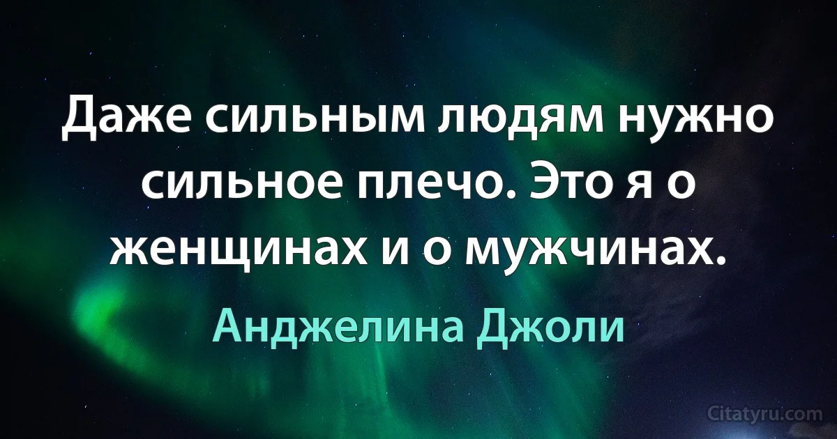 Даже сильным людям нужно сильное плечо. Это я о женщинах и о мужчинах. (Анджелина Джоли)