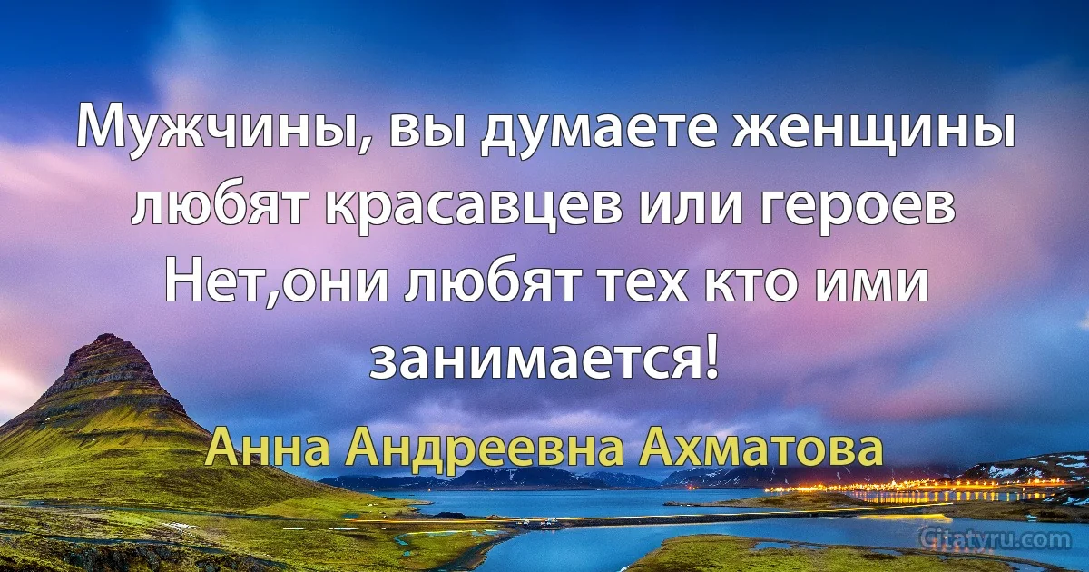 Мужчины, вы думаете женщины любят красавцев или героев
Нет,они любят тех кто ими занимается! (Анна Андреевна Ахматова)