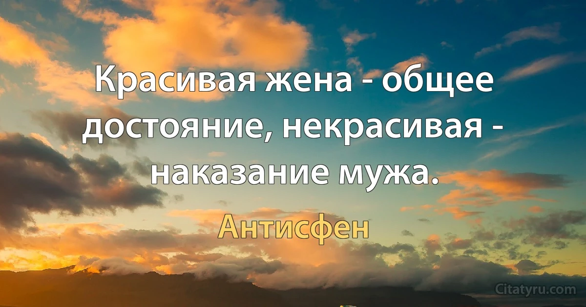 Красивая жена - общее достояние, некрасивая - наказание мужа. (Антисфен)