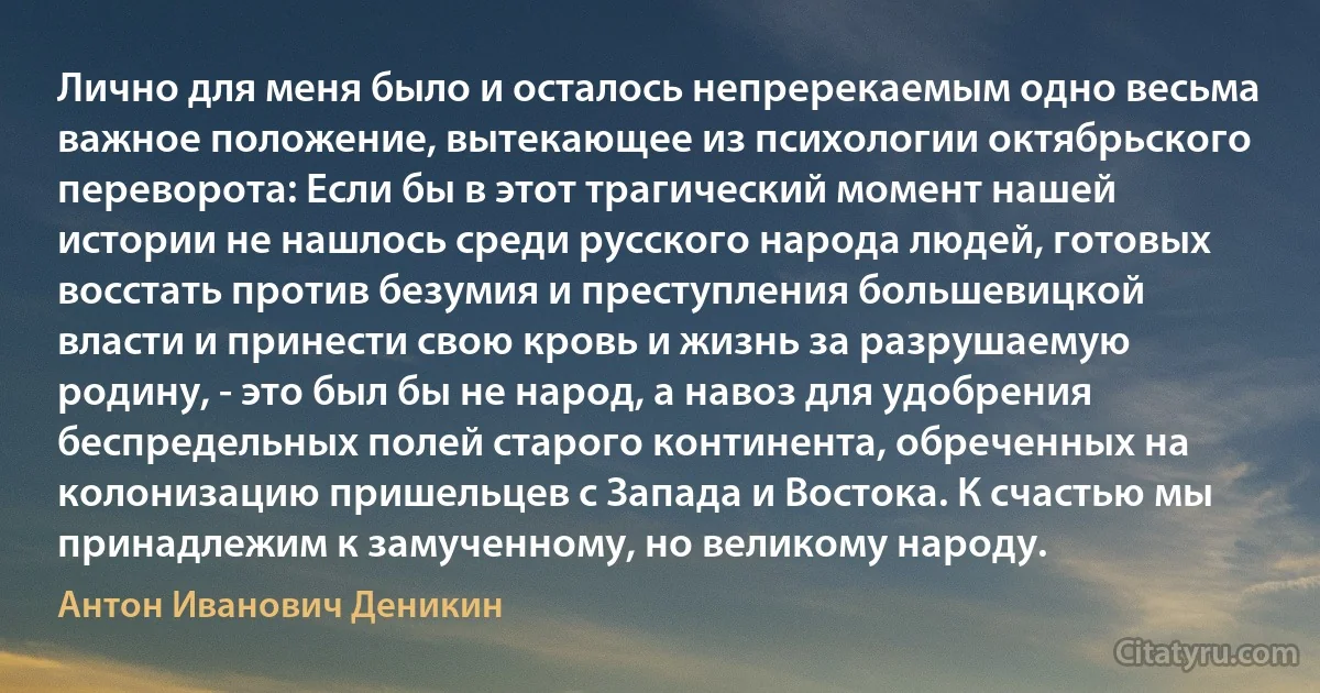 Лично для меня было и осталось непререкаемым одно весьма важное положение, вытекающее из психологии октябрьского переворота: Если бы в этот трагический момент нашей истории не нашлось среди русского народа людей, готовых восстать против безумия и преступления большевицкой власти и принести свою кровь и жизнь за разрушаемую родину, - это был бы не народ, а навоз для удобрения беспредельных полей старого континента, обреченных на колонизацию пришельцев с Запада и Востока. К счастью мы принадлежим к замученному, но великому народу. (Антон Иванович Деникин)