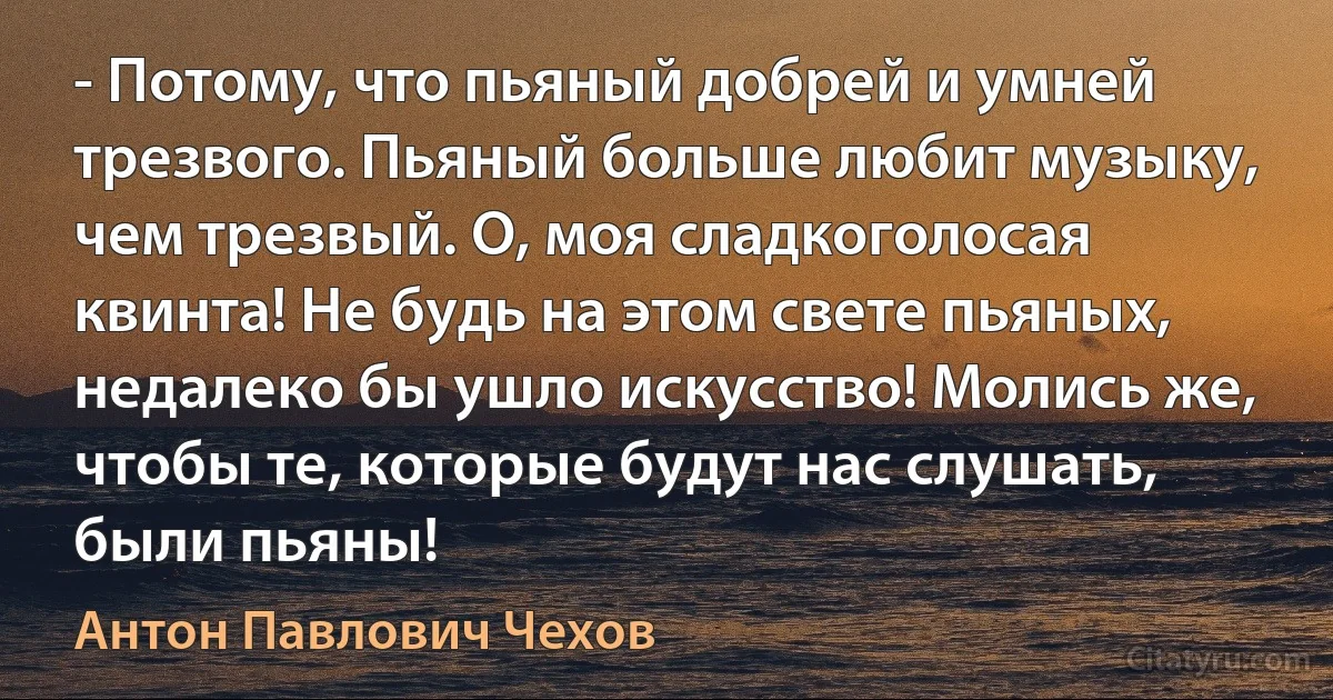 - Потому, что пьяный добрей и умней трезвого. Пьяный больше любит музыку, чем трезвый. О, моя сладкоголосая квинта! Не будь на этом свете пьяных, недалеко бы ушло искусство! Молись же, чтобы те, которые будут нас слушать, были пьяны! (Антон Павлович Чехов)