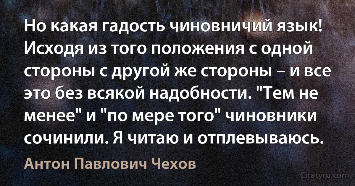 Но какая гадость чиновничий язык! Исходя из того положения с одной стороны с другой же стороны – и все это без всякой надобности. "Тем не менее" и "по мере того" чиновники сочинили. Я читаю и отплевываюсь. (Антон Павлович Чехов)