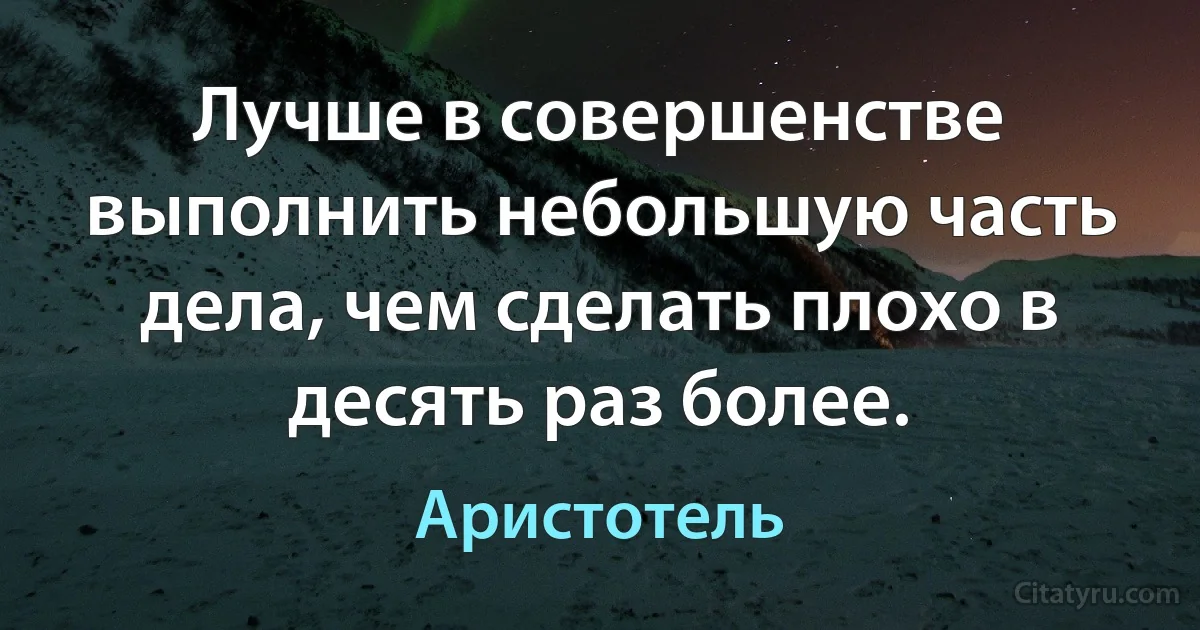 Лучше в совершенстве выполнить небольшую часть дела, чем сделать плохо в десять раз более. (Аристотель)