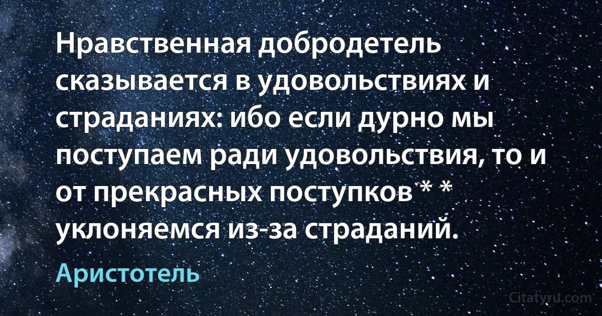 Нравственная добродетель сказывается в удовольствиях и страданиях: ибо если дурно мы поступаем ради удовольствия, то и от прекрасных поступков * * уклоняемся из-за страданий. (Аристотель)