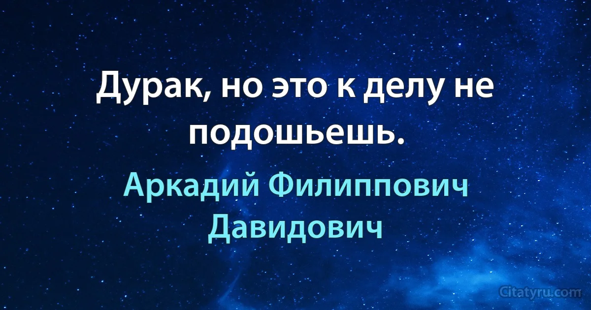 Дурак, но это к делу не подошьешь. (Аркадий Филиппович Давидович)