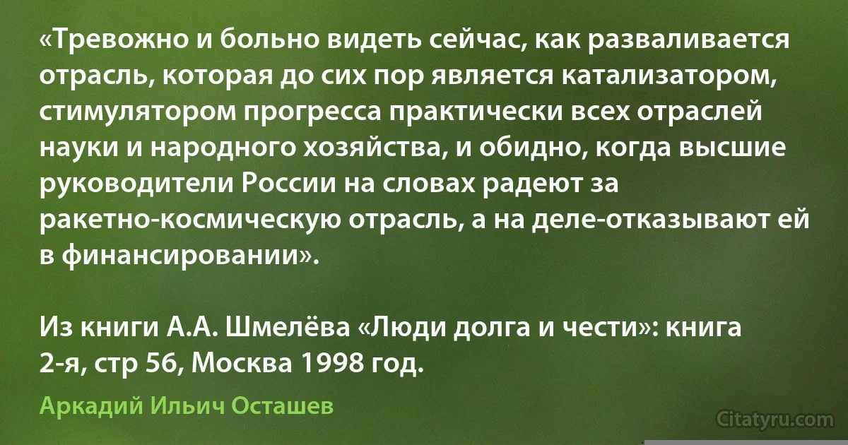 «Тревожно и больно видеть сейчас, как разваливается отрасль, которая до сих пор является катализатором, стимулятором прогресса практически всех отраслей науки и народного хозяйства, и обидно, когда высшие руководители России на словах радеют за ракетно-космическую отрасль, а на деле-отказывают ей в финансировании».

Из книги А.А. Шмелёва «Люди долга и чести»: книга 2-я, стр 56, Москва 1998 год. (Аркадий Ильич Осташев)