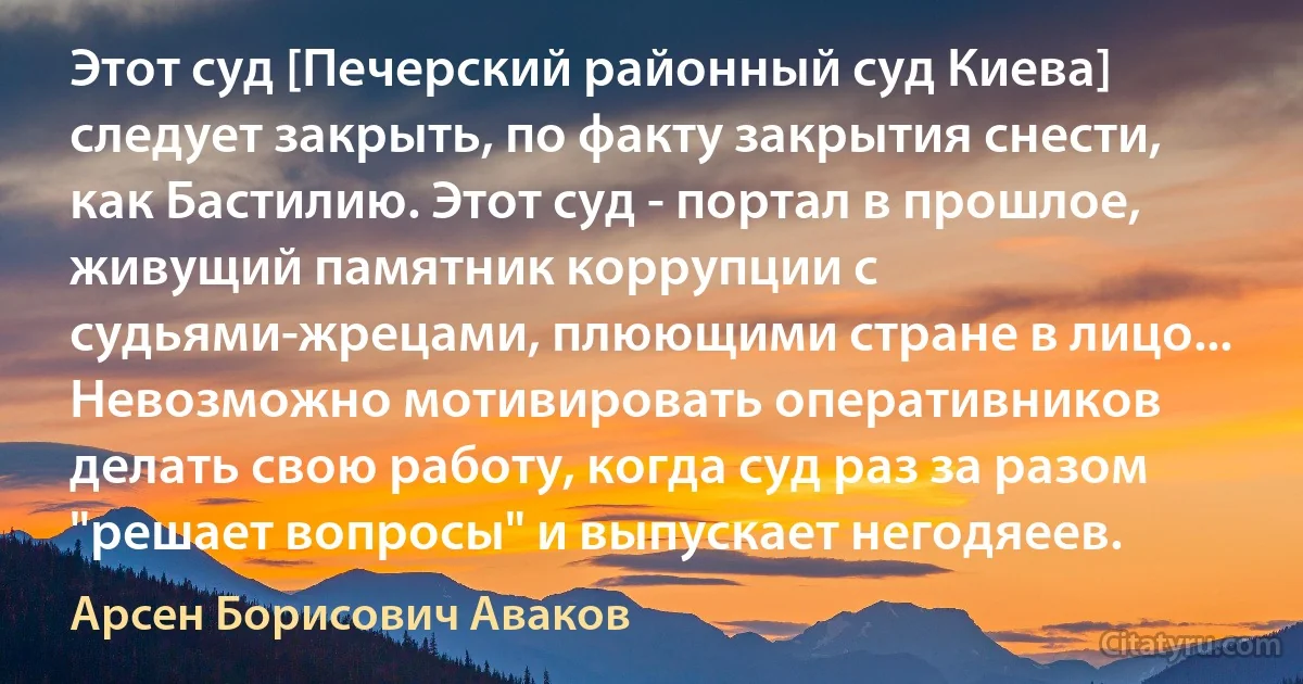 Этот суд [Печерский районный суд Киева] следует закрыть, по факту закрытия снести, как Бастилию. Этот суд - портал в прошлое, живущий памятник коррупции с судьями-жрецами, плюющими стране в лицо... Невозможно мотивировать оперативников делать свою работу, когда суд раз за разом "решает вопросы" и выпускает негодяеев. (Арсен Борисович Аваков)