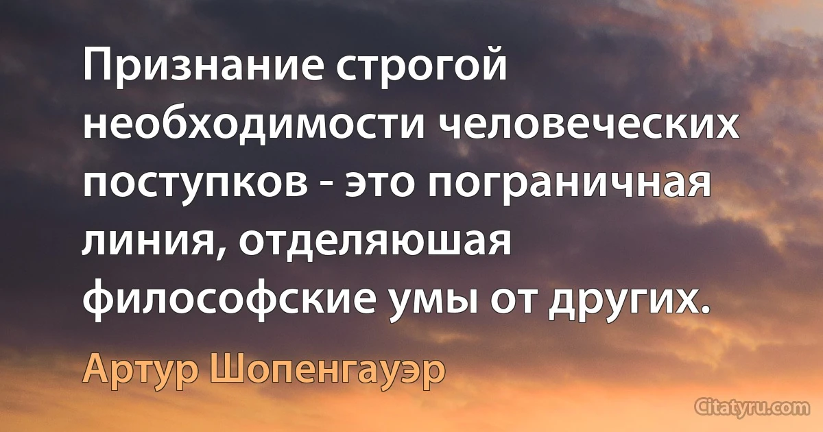 Признание строгой необходимости человеческих поступков - это пограничная линия, отделяюшая философские умы от других. (Артур Шопенгауэр)