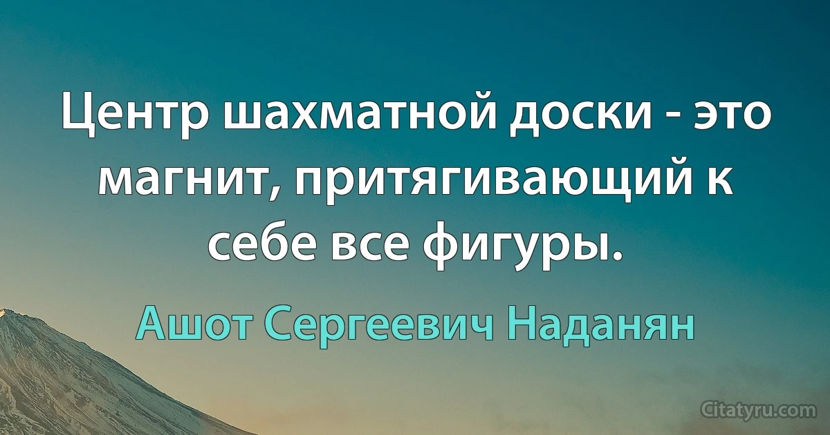 Центр шахматной доски - это магнит, притягивающий к себе все фигуры. (Ашот Сергеевич Наданян)