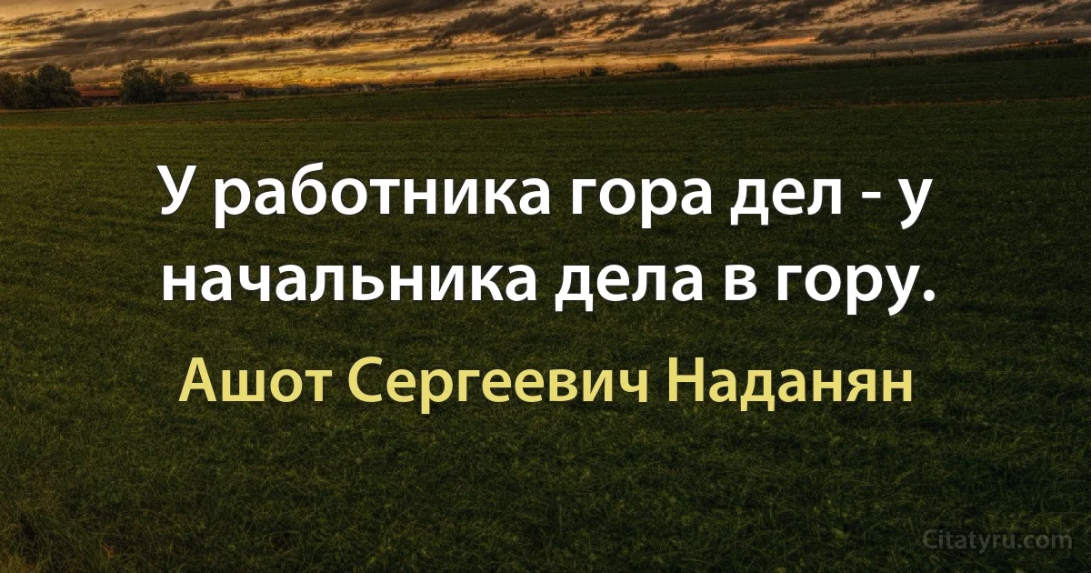 У работника гора дел - у начальника дела в гору. (Ашот Сергеевич Наданян)