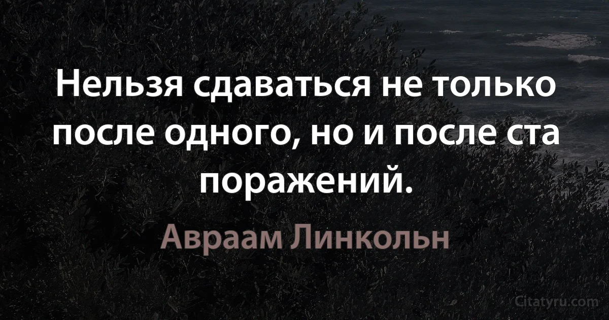 Нельзя сдаваться не только после одного, но и после ста поражений. (Авраам Линкольн)