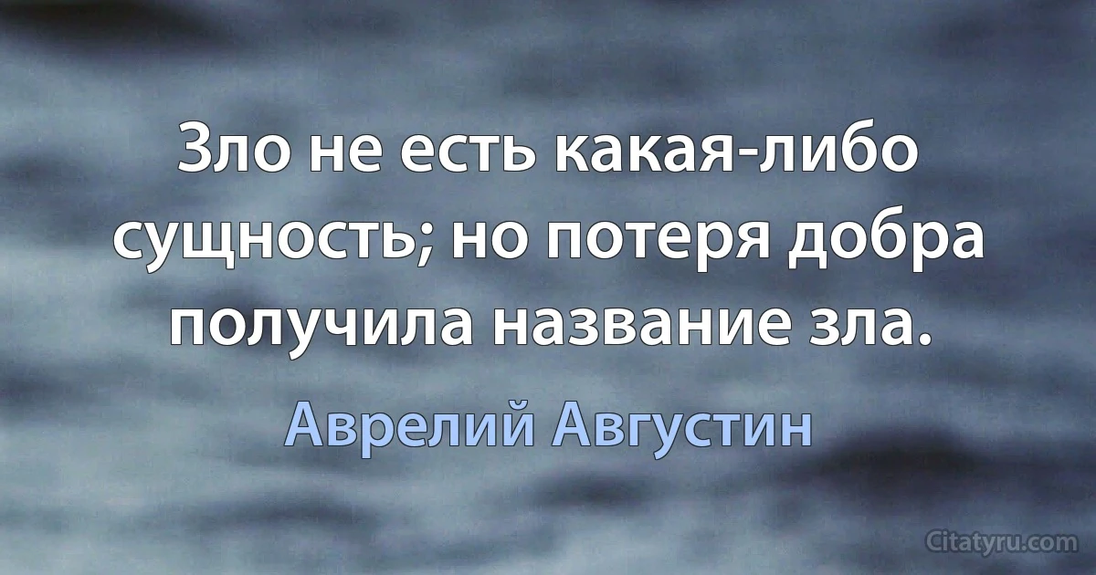 Зло не есть какая-либо сущность; но потеря добра получила название зла. (Аврелий Августин)