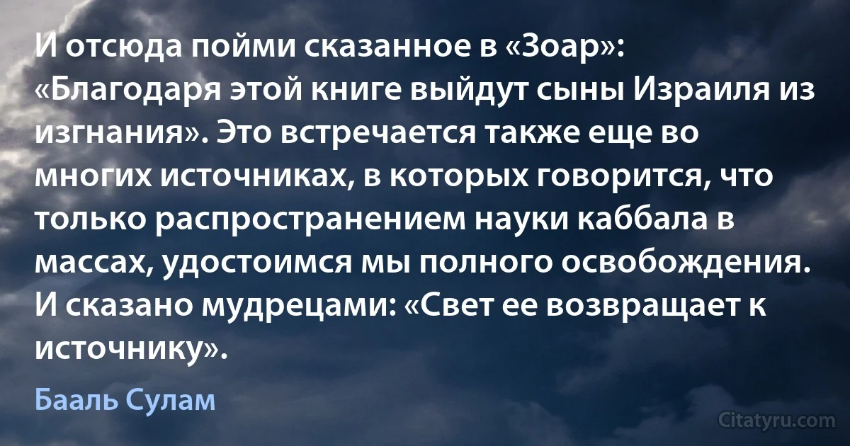 И отсюда пойми сказанное в «Зоар»: «Благодаря этой книге выйдут сыны Израиля из изгнания». Это встречается также еще во многих источниках, в которых говорится, что только распространением науки каббала в массах, удостоимся мы полного освобождения. И сказано мудрецами: «Свет ее возвращает к источнику». (Бааль Сулам)