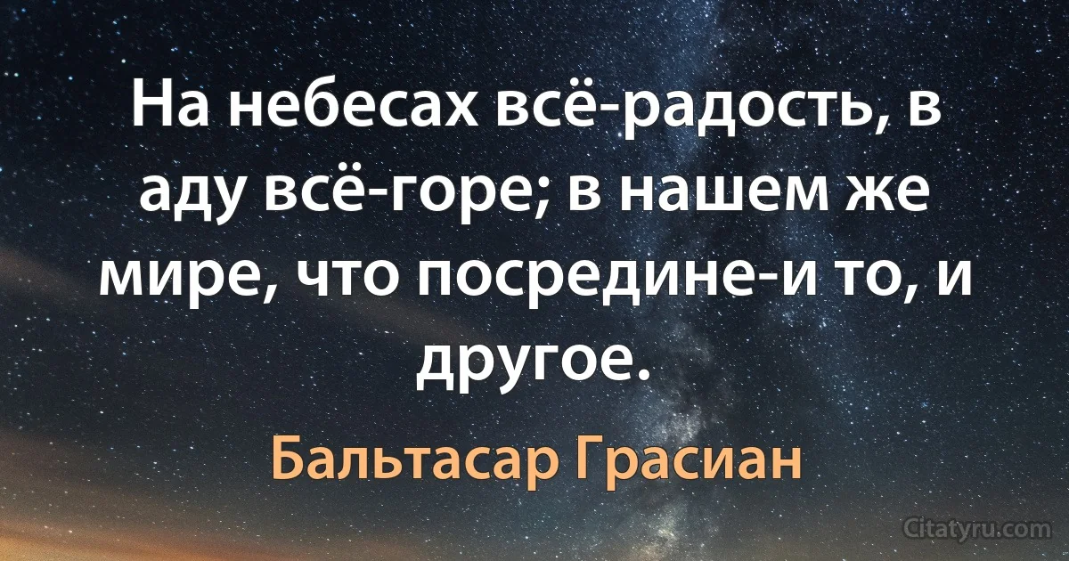 На небесах всё-радость, в аду всё-горе; в нашем же мире, что посредине-и то, и другое. (Бальтасар Грасиан)