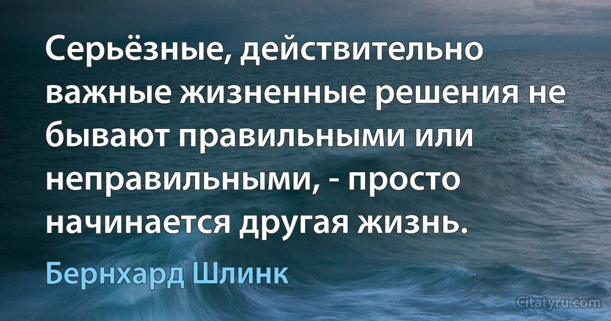 Серьёзные, действительно важные жизненные решения не бывают правильными или неправильными, - просто начинается другая жизнь. (Бернхард Шлинк)